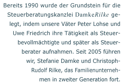 Bereits 1990 wurde der Grundstein f�r die Steuerberatungskanzlei Damke Rilke gelegt, indem unsere V�ter Peter Lohse und Uwe Friedrich ihre T�tigkeit als Steuerbevollm�chtigte und sp�ter als Steuerberater aufnahmen. Seit 2005 f�hren wir, Stefanie Damke und Christoph Rudolf Rilke, das Familienunternehmen in zweiter Generation fort.